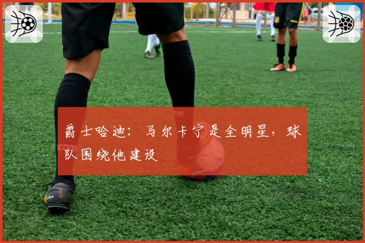 爵士哈迪:马尔卡宁是全明星,球队围绕他建设