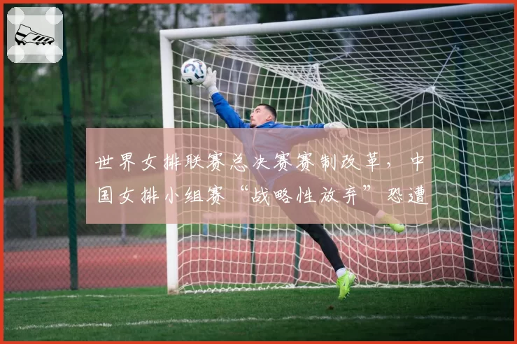 世界女排联赛总决赛赛制改革，中国女排小组赛“战略性放弃”恐遭反噬？