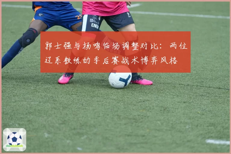 郭士强与杨鸣临场调整对比：两位辽系教练的季后赛战术博弈风格