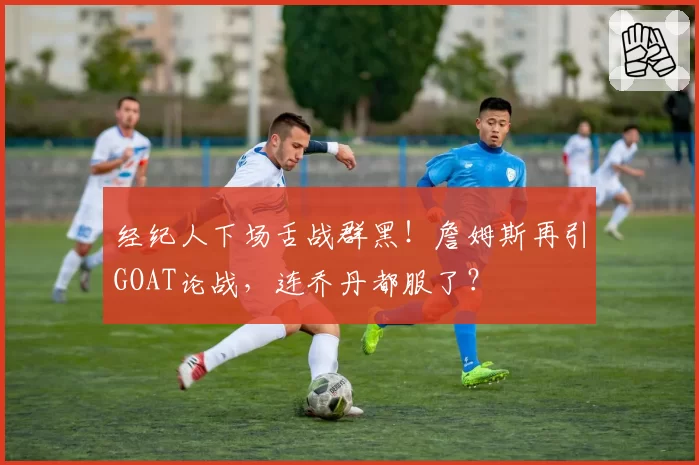 经纪人下场舌战群黑!詹姆斯再引GOAT论战,连乔丹都服了?