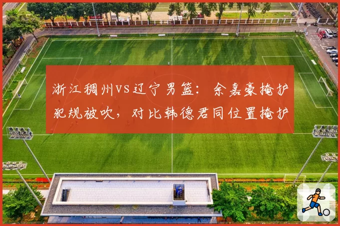 浙江稠州vs辽宁男篮：余嘉豪掩护犯规被吹，对比韩德君同位置掩护未吹引哗然