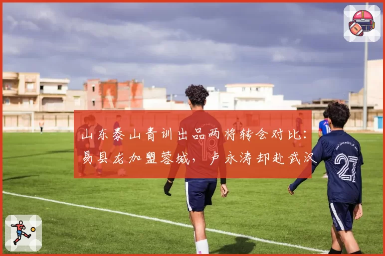 山东泰山青训出品两将转会对比:易县龙加盟蓉城,卢永涛却赴武汉三镇