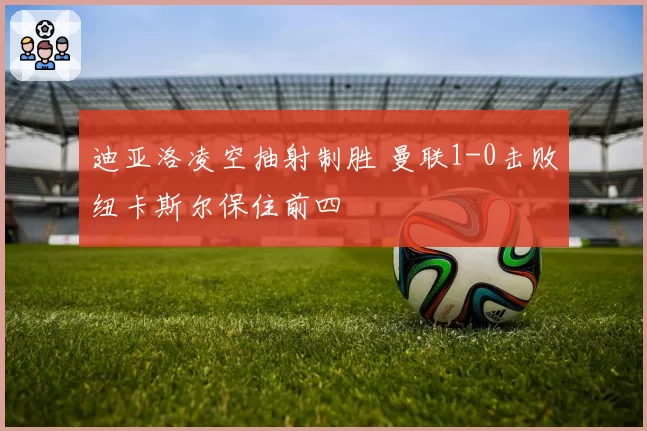 迪亚洛凌空抽射制胜 曼联1-0击败纽卡斯尔保住前四