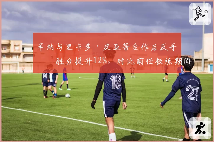 辛纳与里卡多·皮亚蒂合作后反手制胜分提升12%,对比前任教练期间下降趋势明显