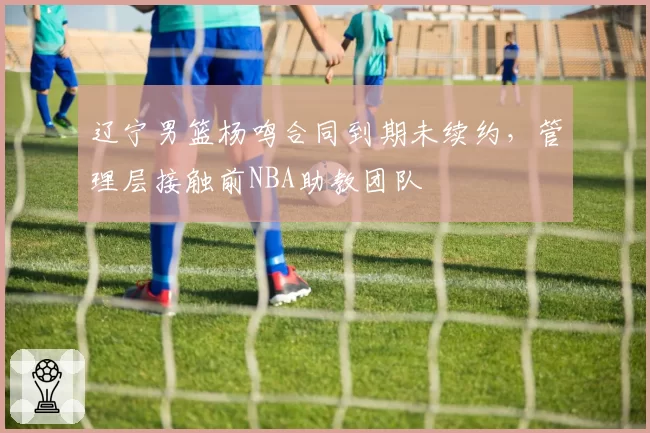 辽宁男篮杨鸣合同到期未续约，管理层接触前NBA助教团队