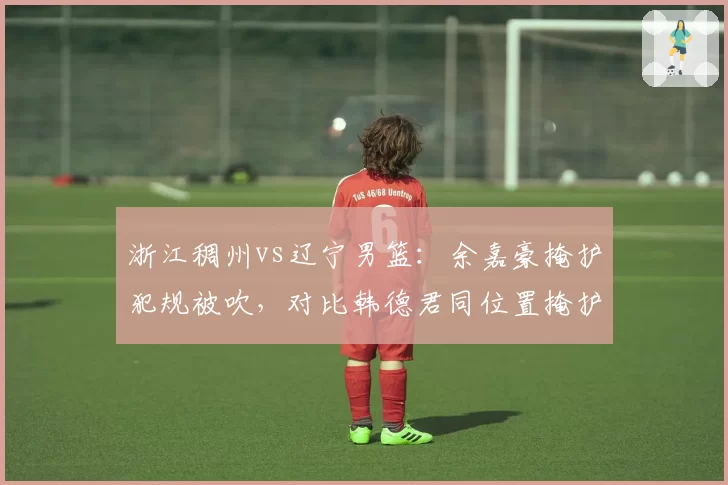 浙江稠州vs辽宁男篮：余嘉豪掩护犯规被吹，对比韩德君同位置掩护未吹引哗然