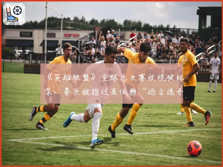 《英雄联盟》全球总决赛收视破纪录，拳头被指过度依赖“远古选手”