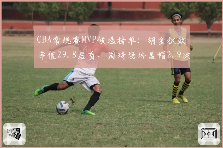 CBA常规赛MVP候选榜单：胡金秋效率值29.8居首，周琦场均盖帽2.9次领跑