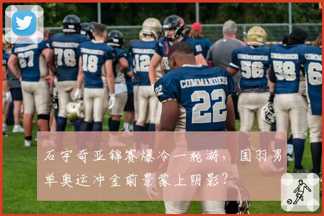 石宇奇亚锦赛爆冷一轮游,国羽男单奥运冲金前景蒙上阴影?