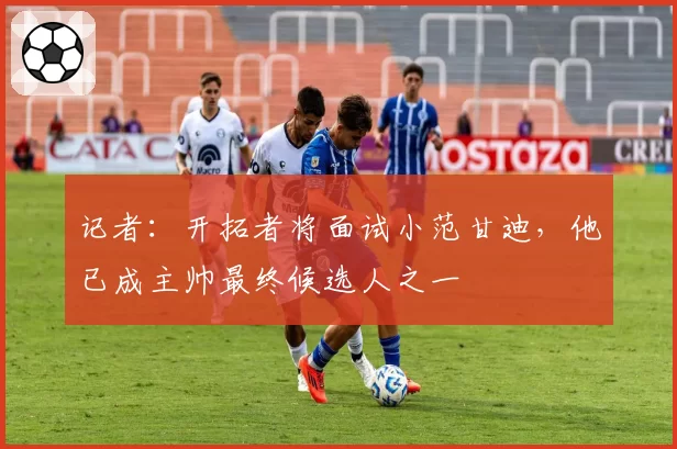记者：开拓者将面试小范甘迪，他已成主帅最终候选人之一