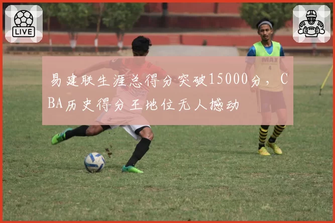 易建联生涯总得分突破15000分,CBA历史得分王地位无人撼动