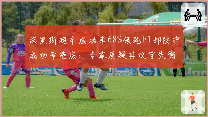 诺里斯超车成功率68%领跑F1却防守成功率垫底，专家质疑其攻守失衡难争冠