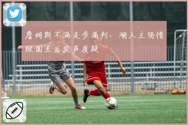 詹姆斯不满走步漏判，湖人主场惜败国王后发声质疑