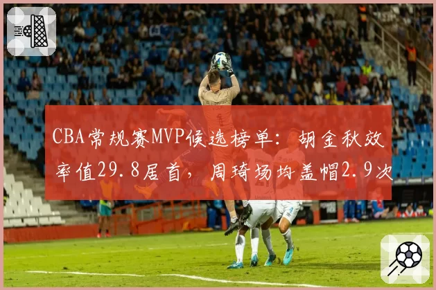 CBA常规赛MVP候选榜单：胡金秋效率值29.8居首，周琦场均盖帽2.9次领跑