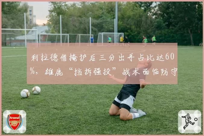 利拉德借掩护后三分出手占比达60%，雄鹿“挡拆强投”战术面临防守针对