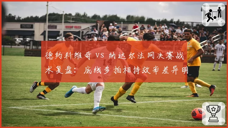 德约科维奇 vs 纳达尔法网决赛战术复盘：底线多拍相持效率差异明显