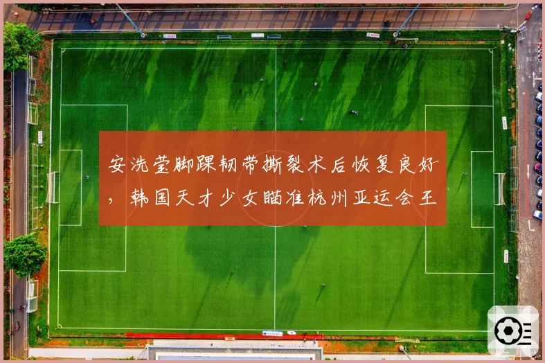 安洗莹脚踝韧带撕裂术后恢复良好，韩国天才少女瞄准杭州亚运会王者归来