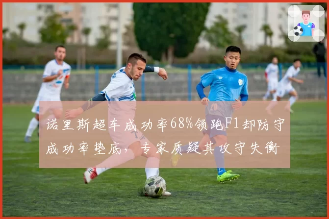 诺里斯超车成功率68%领跑F1却防守成功率垫底，专家质疑其攻守失衡难争冠
