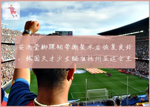安洗莹脚踝韧带撕裂术后恢复良好，韩国天才少女瞄准杭州亚运会王者归来