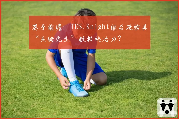 赛季前瞻：TES.Knight能否延续其“关键先生”数据统治力？