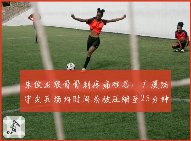 朱俊龙跟骨骨刺疼痛难忍，广厦防守尖兵场均时间或被压缩至25分钟