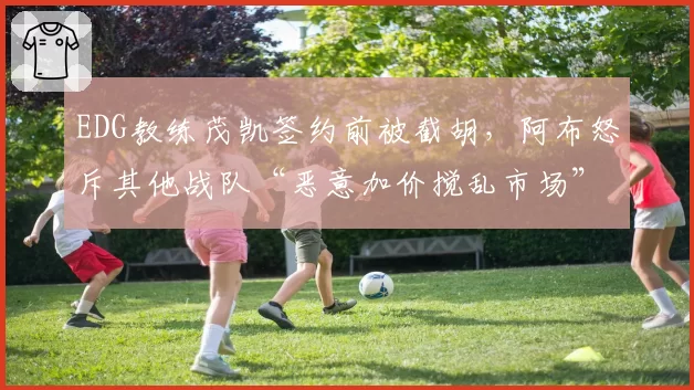 EDG教练茂凯签约前被截胡，阿布怒斥其他战队“恶意加价搅乱市场”