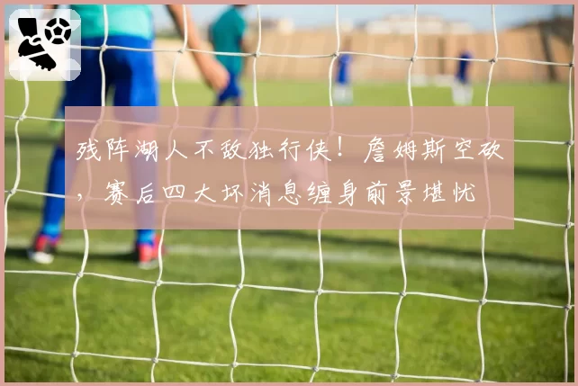 残阵湖人不敌独行侠!詹姆斯空砍,赛后四大坏消息缠身前景堪忧