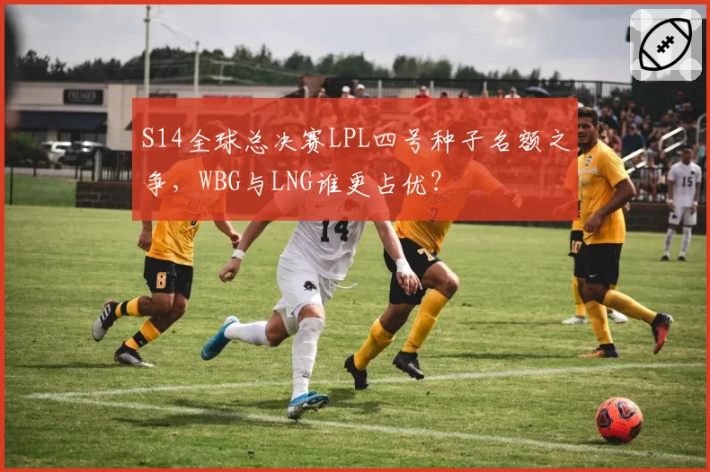 S14全球总决赛LPL四号种子名额之争，WBG与LNG谁更占优？