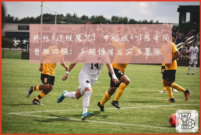 终结4连败魔咒！申裕斌4-1陈幸同晋级四强：乒超锤炼后实力暴涨