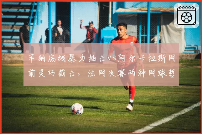 辛纳底线暴力抽击vs阿尔卡拉斯网前灵巧截击，法网决赛两种网球哲学对决