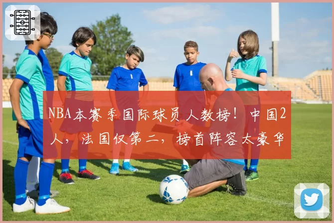 NBA本赛季国际球员人数榜！中国2人，法国仅第二，榜首阵容太豪华