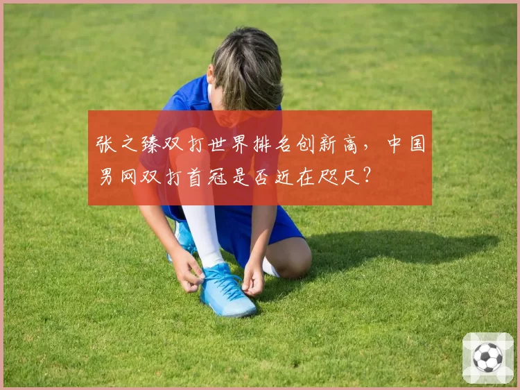 张之臻双打世界排名创新高，中国男网双打首冠是否近在咫尺？