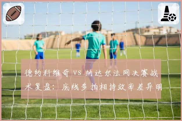 德约科维奇 vs 纳达尔法网决赛战术复盘：底线多拍相持效率差异明显