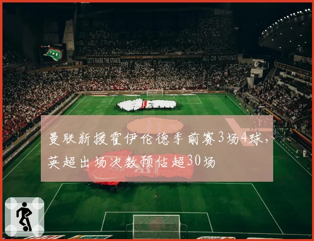 曼联新援霍伊伦德季前赛3场4球，英超出场次数预估超30场