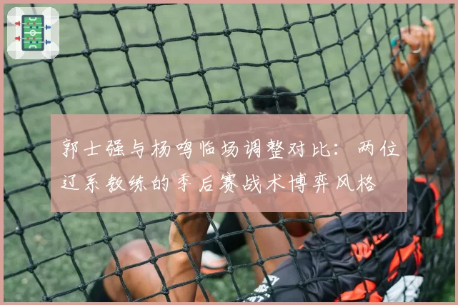 郭士强与杨鸣临场调整对比:两位辽系教练的季后赛战术博弈风格