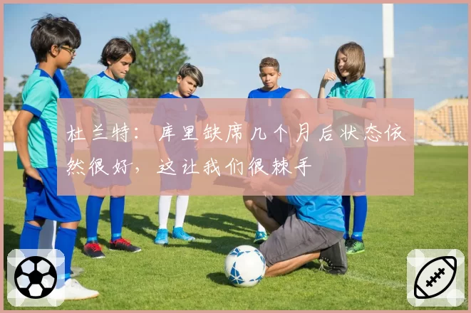 杜兰特:库里缺席几个月后状态依然很好,这让我们很棘手