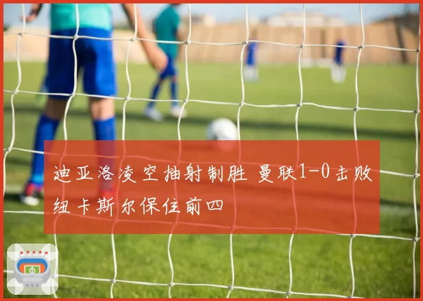 迪亚洛凌空抽射制胜 曼联1-0击败纽卡斯尔保住前四
