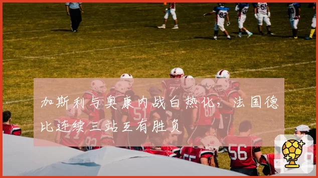 加斯利与奥康内战白热化,法国德比连续三站互有胜负