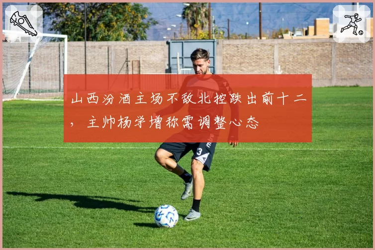 山西汾酒主场不敌北控跌出前十二，主帅杨学增称需调整心态