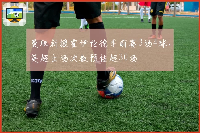 曼联新援霍伊伦德季前赛3场4球，英超出场次数预估超30场