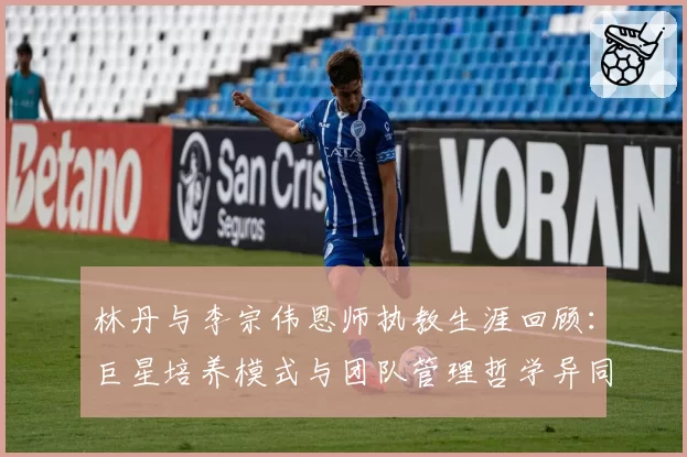 林丹与李宗伟恩师执教生涯回顾:巨星培养模式与团队管理哲学异同