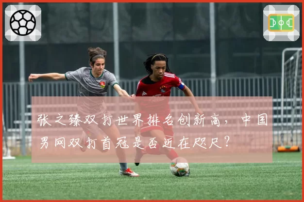 张之臻双打世界排名创新高，中国男网双打首冠是否近在咫尺？