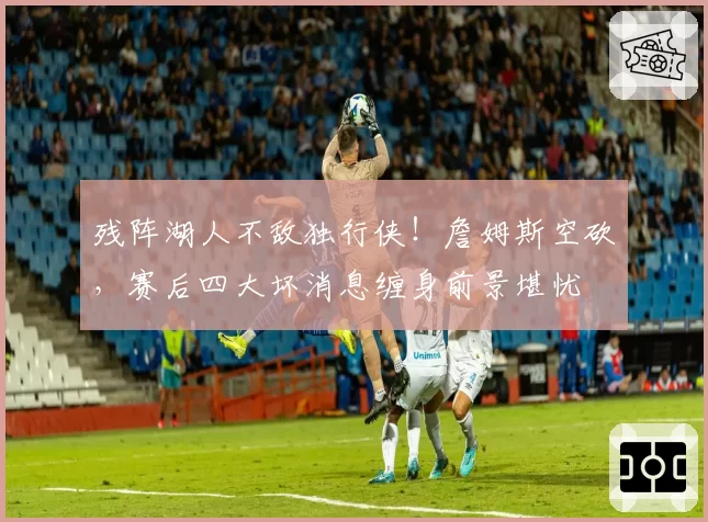 残阵湖人不敌独行侠!詹姆斯空砍,赛后四大坏消息缠身前景堪忧