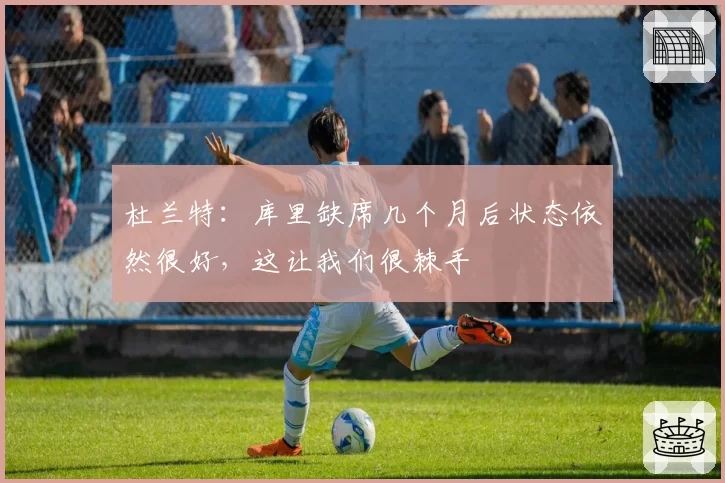 杜兰特:库里缺席几个月后状态依然很好,这让我们很棘手