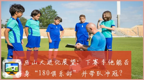 亚历山大进化展望：下赛季他能否跻身“180俱乐部”并带队冲冠？