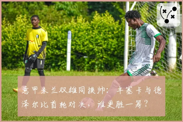 意甲米兰双雄同换帅：丰塞卡与德泽尔比首轮对决，谁更胜一筹？