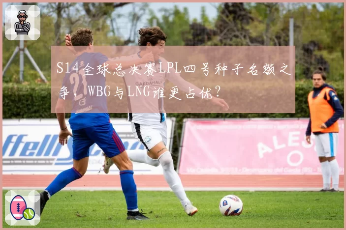 S14全球总决赛LPL四号种子名额之争，WBG与LNG谁更占优？
