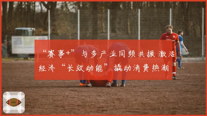 “赛事+”与多产业同频共振 激活经济“长效动能”撬动消费热潮