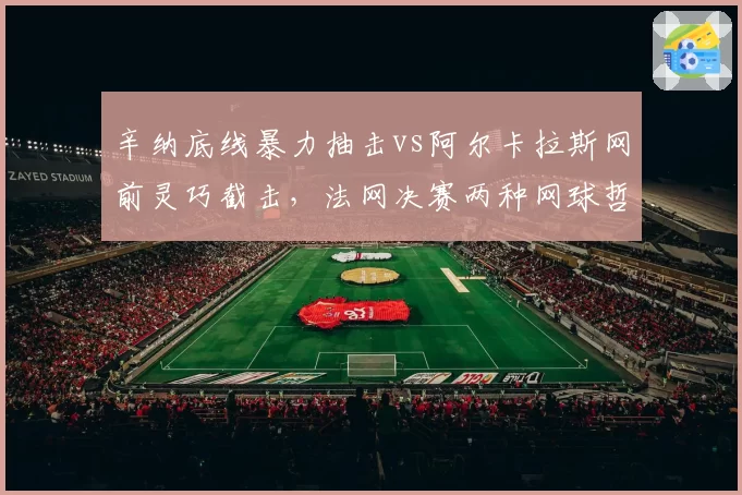 辛纳底线暴力抽击vs阿尔卡拉斯网前灵巧截击，法网决赛两种网球哲学对决
