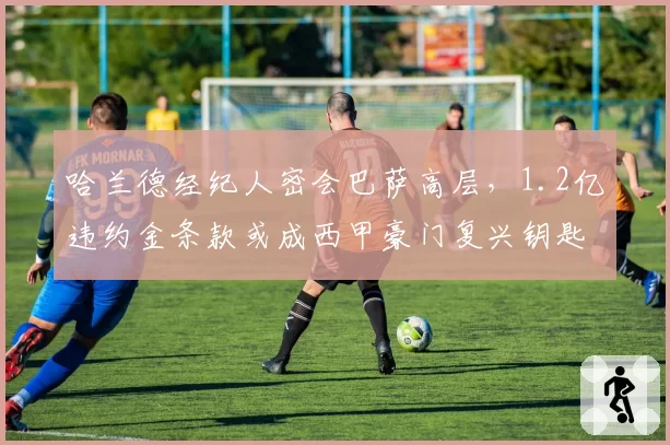哈兰德经纪人密会巴萨高层，1.2亿违约金条款或成西甲豪门复兴钥匙